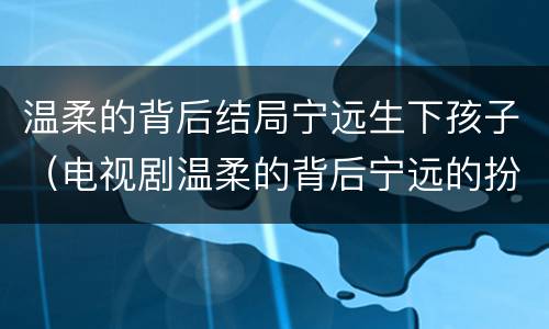 温柔的背后结局宁远生下孩子（电视剧温柔的背后宁远的扮演者是谁）