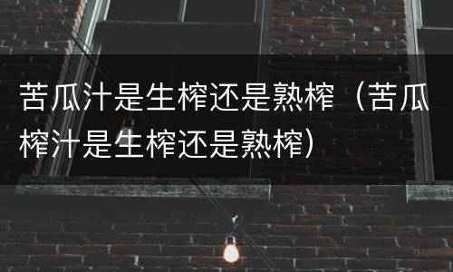 苦瓜汁是生榨还是熟榨（苦瓜榨汁是生榨还是熟榨）