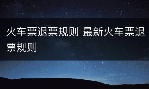 火车票退票规则 最新火车票退票规则