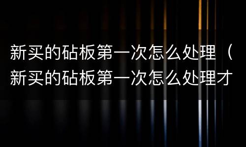 新买的砧板第一次怎么处理（新买的砧板第一次怎么处理才能用）