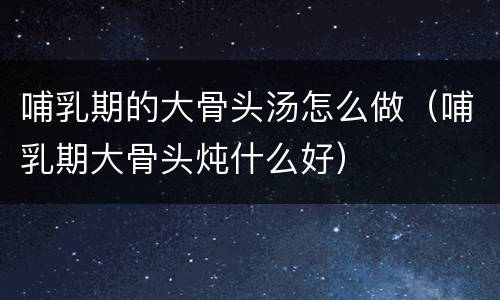 哺乳期的大骨头汤怎么做（哺乳期大骨头炖什么好）