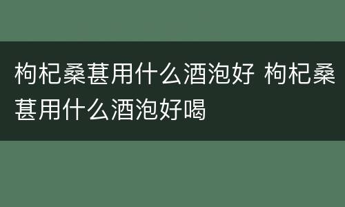 枸杞桑葚用什么酒泡好 枸杞桑葚用什么酒泡好喝