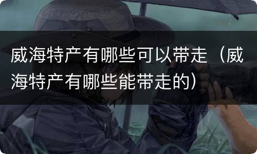 威海特产有哪些可以带走（威海特产有哪些能带走的）