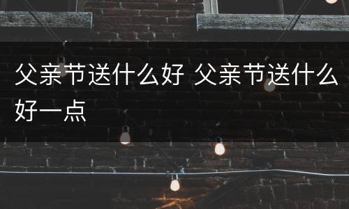 父亲节送什么好 父亲节送什么好一点