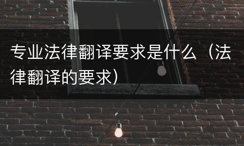 专业法律翻译要求是什么（法律翻译的要求）
