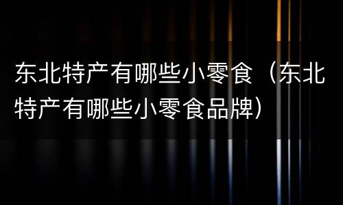 东北特产有哪些小零食（东北特产有哪些小零食品牌）