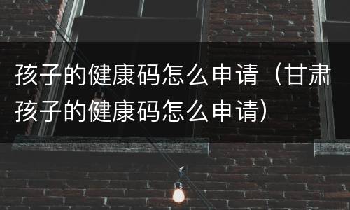 孩子的健康码怎么申请（甘肃孩子的健康码怎么申请）