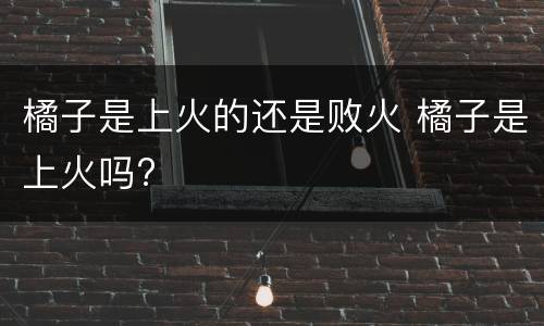 橘子是上火的还是败火 橘子是上火吗?