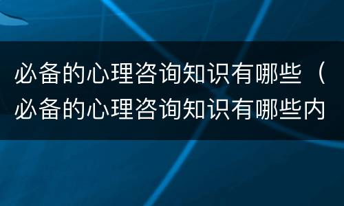 必备的心理咨询知识有哪些（必备的心理咨询知识有哪些内容）