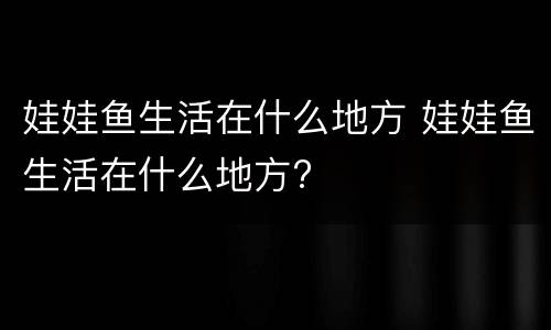 娃娃鱼生活在什么地方 娃娃鱼生活在什么地方?