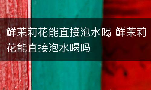 鲜茉莉花能直接泡水喝 鲜茉莉花能直接泡水喝吗