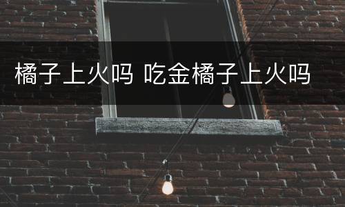 橘子上火吗 吃金橘子上火吗