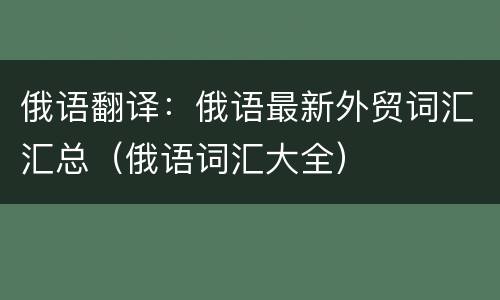 俄语翻译：俄语最新外贸词汇汇总（俄语词汇大全）