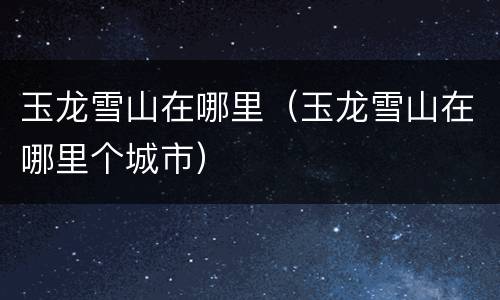 玉龙雪山在哪里（玉龙雪山在哪里个城市）
