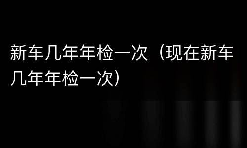 新车几年年检一次（现在新车几年年检一次）