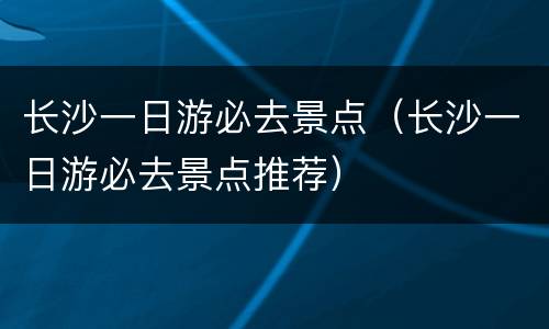 长沙一日游必去景点（长沙一日游必去景点推荐）