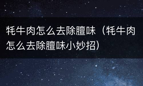 牦牛肉怎么去除膻味（牦牛肉怎么去除膻味小妙招）