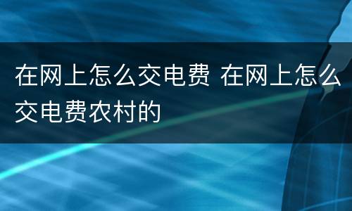 在网上怎么交电费 在网上怎么交电费农村的