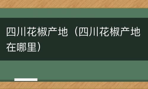 四川花椒产地（四川花椒产地在哪里）