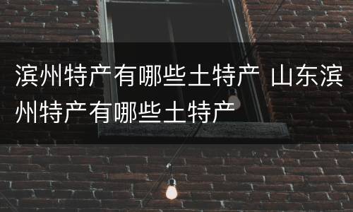 滨州特产有哪些土特产 山东滨州特产有哪些土特产