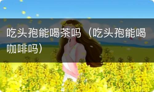 吃头孢能喝茶吗（吃头孢能喝咖啡吗）