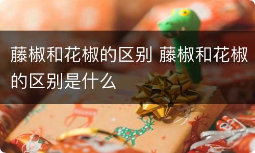 藤椒和花椒的区别 藤椒和花椒的区别是什么