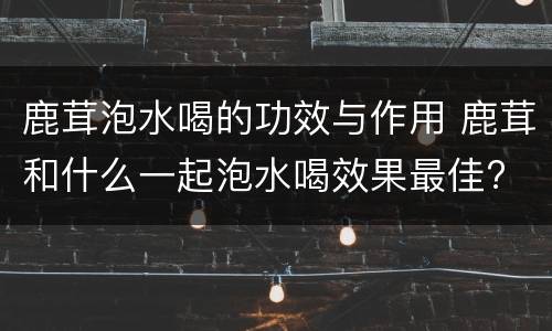 鹿茸泡水喝的功效与作用 鹿茸和什么一起泡水喝效果最佳?