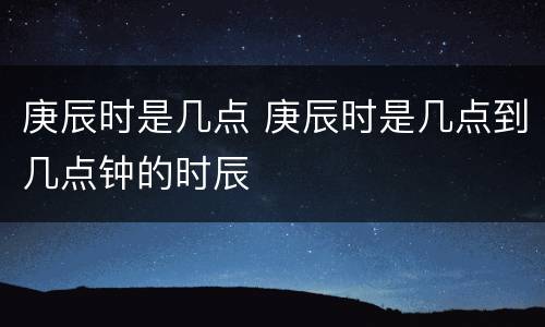 庚辰时是几点 庚辰时是几点到几点钟的时辰