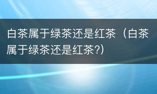 白茶属于绿茶还是红茶（白茶属于绿茶还是红茶?）
