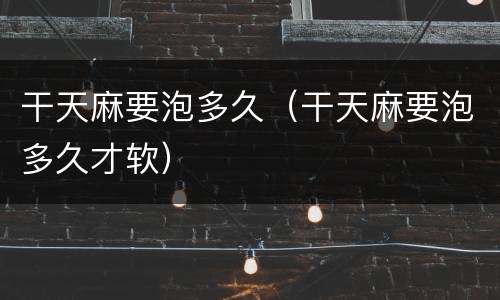 干天麻要泡多久（干天麻要泡多久才软）