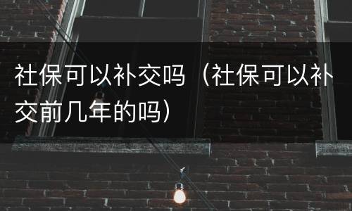 社保可以补交吗（社保可以补交前几年的吗）