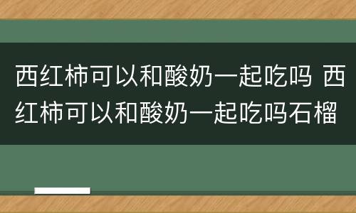 西红柿可以和酸奶一起吃吗 西红柿可以和酸奶一起吃吗石榴