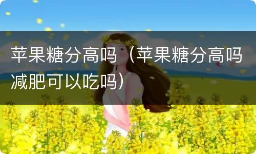 苹果糖分高吗（苹果糖分高吗减肥可以吃吗）