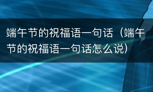 端午节的祝福语一句话（端午节的祝福语一句话怎么说）