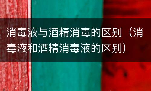 消毒液与酒精消毒的区别（消毒液和酒精消毒液的区别）