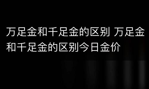 万足金和千足金的区别 万足金和千足金的区别今日金价