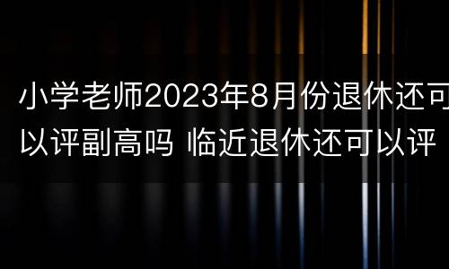 小学老师2023年8月份退休还可以评副高吗 临近退休还可以评副高吗?