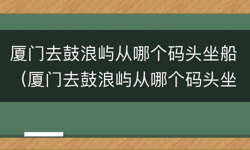 厦门去鼓浪屿从哪个码头坐船（厦门去鼓浪屿从哪个码头坐船最便宜）