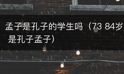 孟子是孔子的学生吗（73 84岁 是孔子孟子）