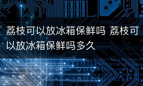 荔枝可以放冰箱保鲜吗 荔枝可以放冰箱保鲜吗多久