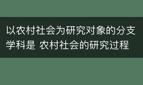 以农村社会为研究对象的分支学科是 农村社会的研究过程