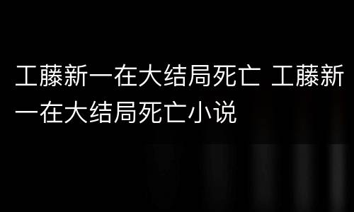 工藤新一在大结局死亡 工藤新一在大结局死亡小说