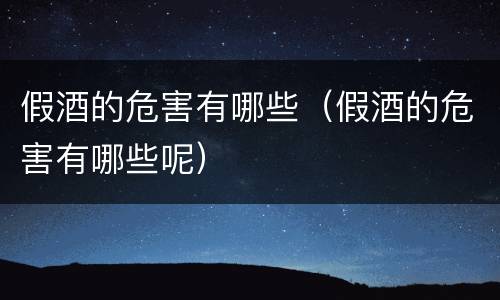 假酒的危害有哪些（假酒的危害有哪些呢）