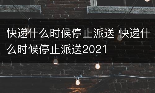 快递什么时候停止派送 快递什么时候停止派送2021