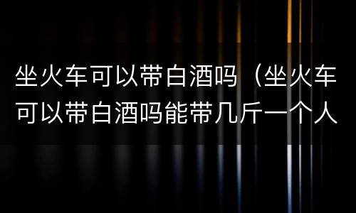 坐火车可以带白酒吗（坐火车可以带白酒吗能带几斤一个人）