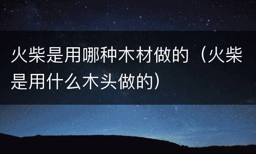 火柴是用哪种木材做的（火柴是用什么木头做的）
