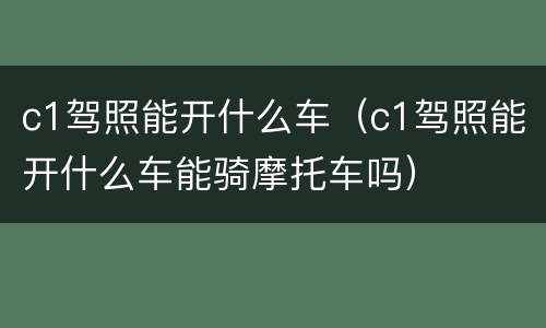 c1驾照能开什么车（c1驾照能开什么车能骑摩托车吗）