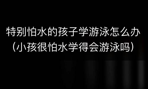 特别怕水的孩子学游泳怎么办（小孩很怕水学得会游泳吗）