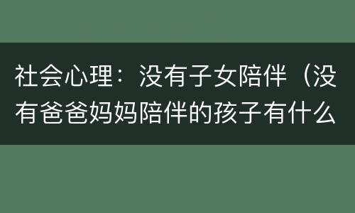 社会心理：没有子女陪伴（没有爸爸妈妈陪伴的孩子有什么心理）