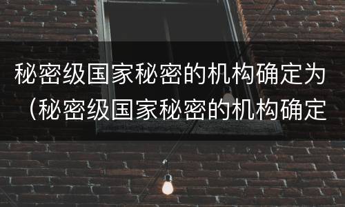 秘密级国家秘密的机构确定为（秘密级国家秘密的机构确定为什么部门）